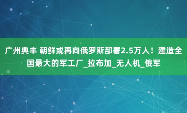 广州典丰 朝鲜或再向俄罗斯部署2.5万人！建造全国最大的军工厂_拉布加_无人机_俄军