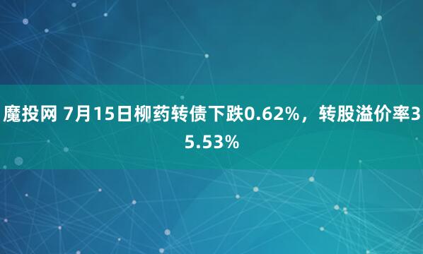 魔投网 7月15日柳药转债下跌0.62%，转股溢价率35.53%