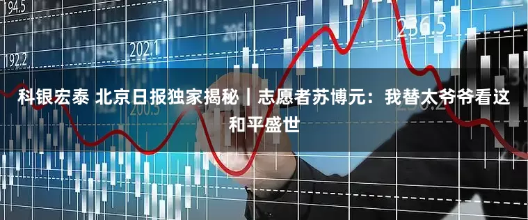 科银宏泰 北京日报独家揭秘｜志愿者苏博元：我替太爷爷看这和平盛世