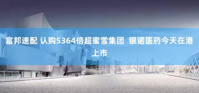 富邦速配 认购5364倍超蜜雪集团  银诺医药今天在港上市