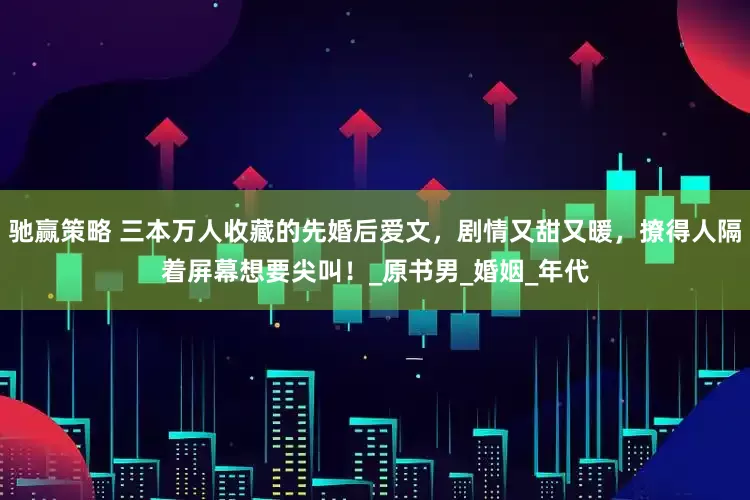 驰赢策略 三本万人收藏的先婚后爱文，剧情又甜又暖，撩得人隔着屏幕想要尖叫！_原书男_婚姻_年代