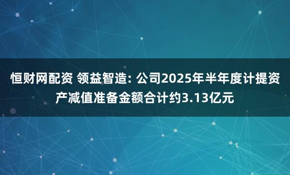 恒财网配资 领益智造: 公司2025年半年度计提资产减值准备金额合计约3.13亿元