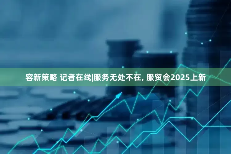 容新策略 记者在线|服务无处不在, 服贸会2025上新