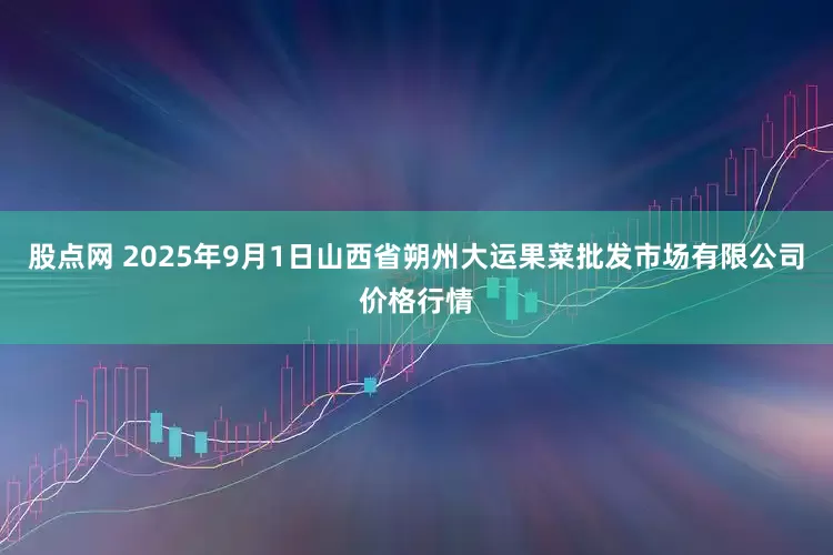 股点网 2025年9月1日山西省朔州大运果菜批发市场有限公司价格行情