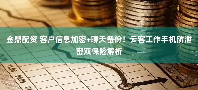 金鼎配资 客户信息加密+聊天备份！云客工作手机防泄密双保险解析