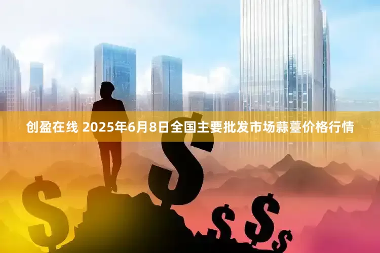 创盈在线 2025年6月8日全国主要批发市场蒜薹价格行情