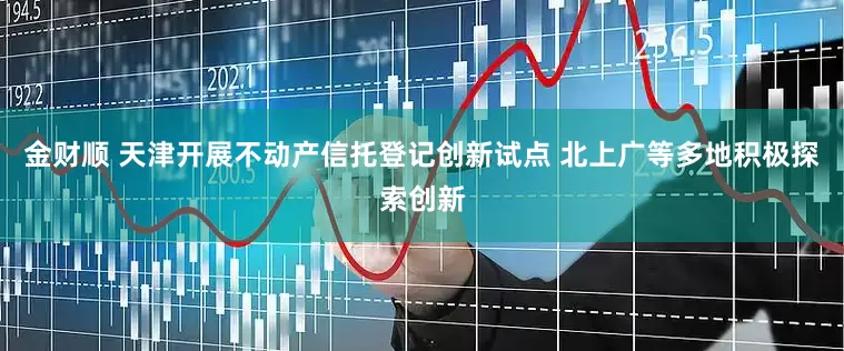 金财顺 天津开展不动产信托登记创新试点 北上广等多地积极探索创新
