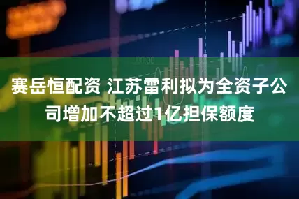 赛岳恒配资 江苏雷利拟为全资子公司增加不超过1亿担保额度