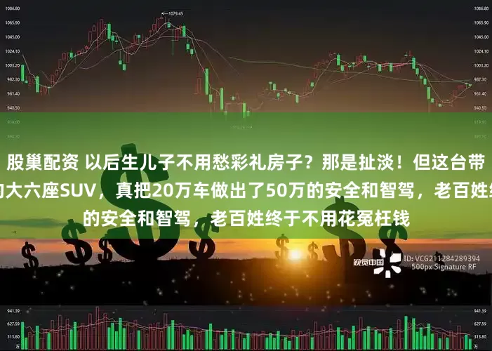 股巢配资 以后生儿子不用愁彩礼房子？那是扯淡！但这台带华为全套黑科技的大六座SUV，真把20万车做出了50万的安全和智驾，老百姓终于不用花冤枉钱