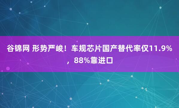 谷锦网 形势严峻！车规芯片国产替代率仅11.9%，88%靠进口